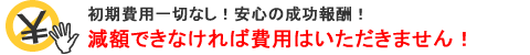 初期費用一切なし!安心の成功報酬!減額できなければ費用はいただきません! 初期費用一切なし!安心の成功報酬!減額できなければ費用はいただきません!