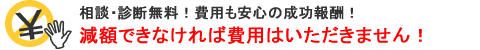 相談・交渉無料!費用も安心の成功報酬!減額できなければ費用はいただきません! 相談・交渉無料!費用も安心の成功報酬!減額できなければ費用はいただきません!