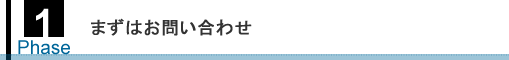 Phase1 まずはお問い合わせ Phase1 まずはお問い合わせ